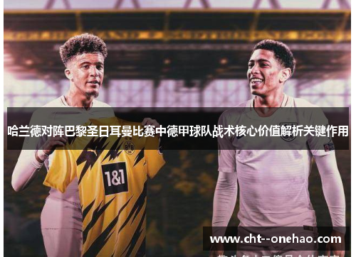 哈兰德对阵巴黎圣日耳曼比赛中德甲球队战术核心价值解析关键作用 哈兰德对阵巴黎圣日耳曼比赛中德甲球队战术核心价值解析关键作用