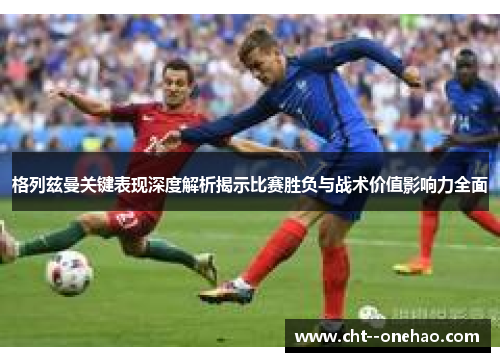 格列兹曼关键表现深度解析揭示比赛胜负与战术价值影响力全面