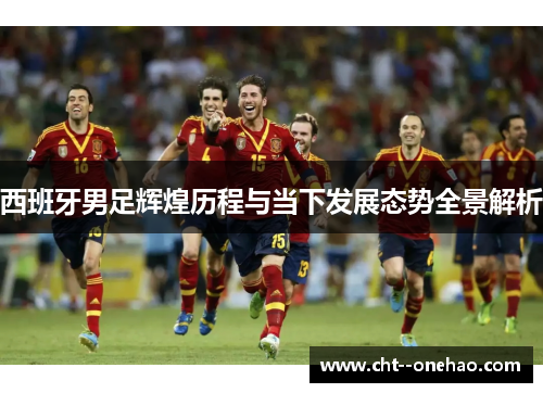 西班牙男足辉煌历程与当下发展态势全景解析 西班牙男足辉煌历程与当下发展态势全景解析