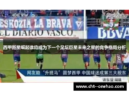 西甲新星崛起谁将成为下一个足坛巨星未来之星的竞争格局分析 西甲新星崛起谁将成为下一个足坛巨星未来之星的竞争格局分析