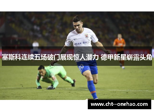 塞斯科连续五场破门展现惊人潜力 德甲新星崭露头角 塞斯科连续五场破门展现惊人潜力 德甲新星崭露头角