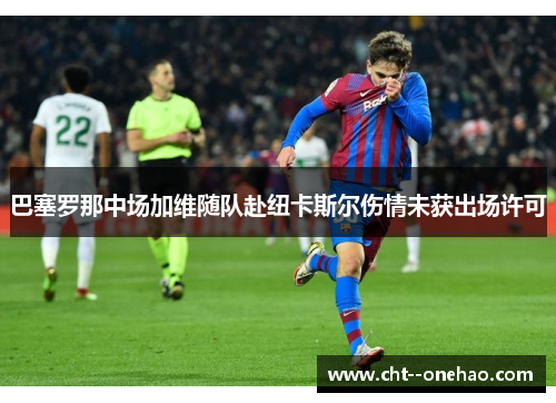 巴塞罗那中场加维随队赴纽卡斯尔伤情未获出场许可 巴塞罗那中场加维随队赴纽卡斯尔伤情未获出场许可