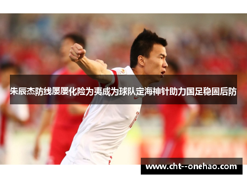 朱辰杰防线屡屡化险为夷成为球队定海神针助力国足稳固后防