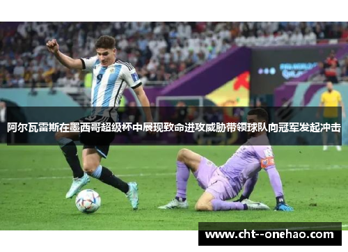 阿尔瓦雷斯在墨西哥超级杯中展现致命进攻威胁带领球队向冠军发起冲击