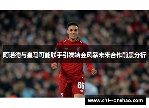 阿诺德与皇马可能联手引发转会风暴未来合作前景分析