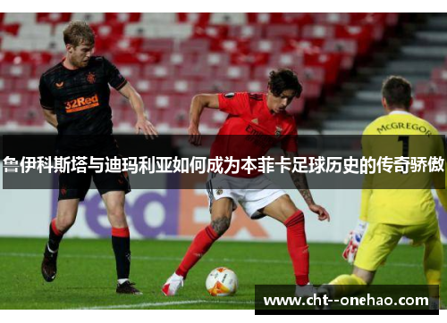 鲁伊科斯塔与迪玛利亚如何成为本菲卡足球历史的传奇骄傲 鲁伊科斯塔与迪玛利亚如何成为本菲卡足球历史的传奇骄傲