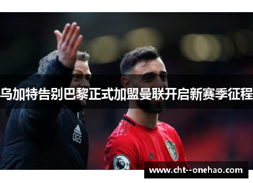 乌加特告别巴黎正式加盟曼联开启新赛季征程