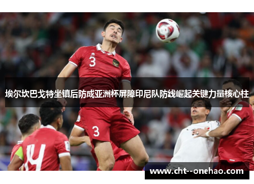 埃尔坎巴戈特坐镇后防成亚洲杯屏障印尼队防线崛起关键力量核心柱