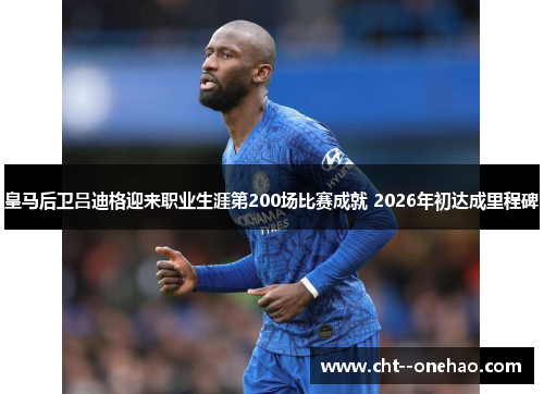 皇马后卫吕迪格迎来职业生涯第200场比赛成就 2026年初达成里程碑 皇马后卫吕迪格迎来职业生涯第200场比赛成就 2026年初达成里程碑